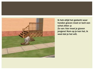 Ik heb altijd het gedacht waar
honden graven moet er toch een
schat zitten :p
Zo van: hier moet je graven
jongens! Kom op je kan het, ik
weet dat je het wilt.
 