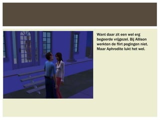 Want daar zit een wel erg
begeerde vrijgezel. Bij Allison
werkten de flirt pogingen niet.
Maar Aphrodite lukt het wel.
 