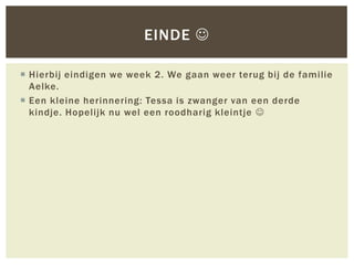 EINDE 

 Hierbij eindigen we week 2. We gaan weer terug bij de familie
  Aelke.
 Een kleine herinnering: Tessa is zwanger van een derde
  kindje. Hopelijk nu wel een roodharig kleintje 
 