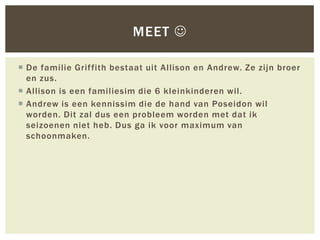 MEET 

 De familie Grif fith bestaat uit Allison en Andrew. Ze zijn broer
  en zus.
 Allison is een familiesim die 6 kleinkinderen wil.
 Andrew is een kennissim die de hand van Poseidon wil
  worden. Dit zal dus een probleem worden met dat ik
  seizoenen niet heb. Dus ga ik voor maximum van
  schoonmaken.
 