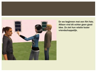 En we beginnen met een flirt foto.
Allison vind dit echter geen goed
idee. Ze ziet hun relatie louter
vriendschappelijk.
 