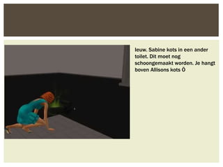 Ieuw. Sabine kots in een ander
toilet. Dit moet nog
schoongemaakt worden. Je hangt
boven Allisons kots Ö
 