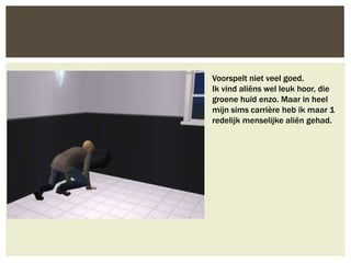 Voorspelt niet veel goed.
Ik vind aliëns wel leuk hoor, die
groene huid enzo. Maar in heel
mijn sims carrière heb ik maar 1
redelijk menselijke aliën gehad.
 
