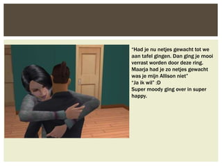 “Had je nu netjes gewacht tot we
aan tafel gingen. Dan ging je mooi
verrast worden door deze ring.
Maarja had je zo netjes gewacht
was je mijn Allison niet”
“Ja ik wil” :D
Super moody ging over in super
happy.
 