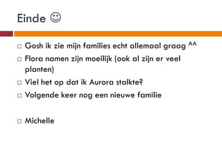 Einde 
   Gosh ik zie mijn families echt allemaal graag ^^
   Flora namen zijn moeilijk (ook al zijn er veel
    planten)
   Viel het op dat ik Aurora stalkte?
   Volgende keer nog een nieuwe familie

   Michelle
 