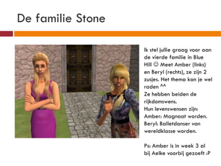De familie Stone

                   Ik stel jullie graag voor aan
                   de vierde familie in Blue
                   Hill  Meet Amber (links)
                   en Beryl (rechts), ze zijn 2
                   zusjes. Het thema kan je wel
                   raden ^^
                   Ze hebben beiden de
                   rijkdomswens.
                   Hun levenswensen zijn:
                   Amber: Magnaat worden.
                   Beryl: Balletdanser van
                   wereldklasse worden.

                   Ps: Amber is in week 3 al
                   bij Aelke voorbij gezoeft :P
 