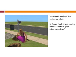 We zoeken de schat. We
zoeken de schat.

En Amber heeft iets gevonden,
maar nee het zijn geen
edelstenen ofzo :P
 