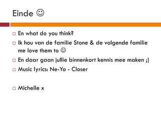 Einde 
   En what do you think?
   Ik hou van de familie Stone & de volgende familie
    me love them to 
   En daar gaan jullie binnenkort kennis mee maken ;)
   Music lyrics: Ne-Yo - Closer

   Michelle x
 