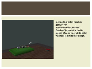 In moeilijke tijden maak ik
gebruik van
hondenmanden/matten.
Dan hoef je ze niet in bed te
steken of ze er weer uit te halen
wanneer je sim lekker slaapt.
 