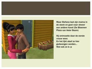 Maar Stefano laat zijn mama in
de steek en gaat naar alweer
een andere kavel (De Bloemen
Plaza van Aster Boom)

Hij ontmoette daar de eerste
vrouw weer.
En het lijkt alsof ze hier
gedwongen worden…
Wat ook zo is :p
 