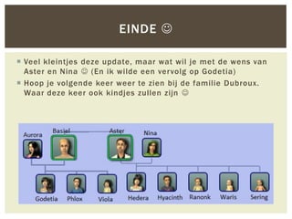 EINDE 

 Veel kleintjes deze update, maar wat wil je met de wens van
  Aster en Nina  (En ik wilde een ver volg op Godetia)
 Hoop je volgende keer weer te zien bij de familie Dubroux.
  Waar deze keer ook kindjes zullen zijn 
 