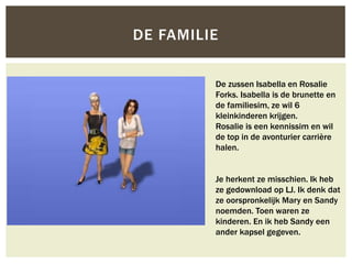 DE FAMILIE


         De zussen Isabella en Rosalie
         Forks. Isabella is de brunette en
         de familiesim, ze wil 6
         kleinkinderen krijgen.
         Rosalie is een kennissim en wil
         de top in de avonturier carrière
         halen.


         Je herkent ze misschien. Ik heb
         ze gedownload op LJ. Ik denk dat
         ze oorspronkelijk Mary en Sandy
         noemden. Toen waren ze
         kinderen. En ik heb Sandy een
         ander kapsel gegeven.
 