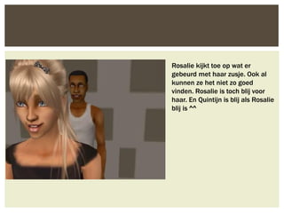 Rosalie kijkt toe op wat er
gebeurd met haar zusje. Ook al
kunnen ze het niet zo goed
vinden. Rosalie is toch blij voor
haar. En Quintijn is blij als Rosalie
blij is ^^
 