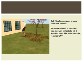 Ook Nico kan nergens anders
meer aan denken.

Nico wil trouwens 6 kinderen
zien trouwen en Isabella wil 6
kleinkinderen. Ziet er iemand de
rekensom? ^^
 