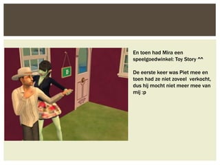 En toen had Mira een
speelgoedwinkel: Toy Story ^^

De eerste keer was Piet mee en
toen had ze niet zoveel verkocht,
dus hij mocht niet meer mee van
mij :p
 