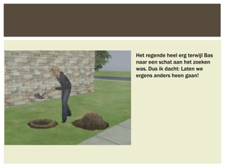 Het regende heel erg terwijl Bas
naar een schat aan het zoeken
was. Dus ik dacht: Laten we
ergens anders heen gaan!
 