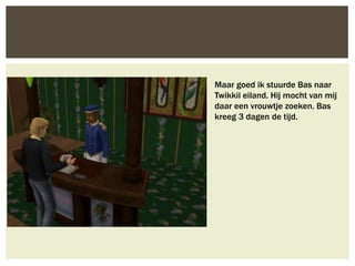 Maar goed ik stuurde Bas naar
Twikkii eiland. Hij mocht van mij
daar een vrouwtje zoeken. Bas
kreeg 3 dagen de tijd.
 