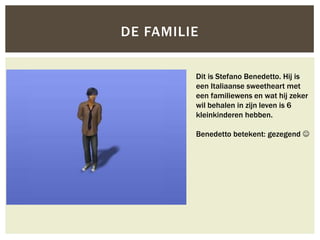 DE FAMILIE


         Dit is Stefano Benedetto. Hij is
         een Italiaanse sweetheart met
         een familiewens en wat hij zeker
         wil behalen in zijn leven is 6
         kleinkinderen hebben.

         Benedetto betekent: gezegend 
 