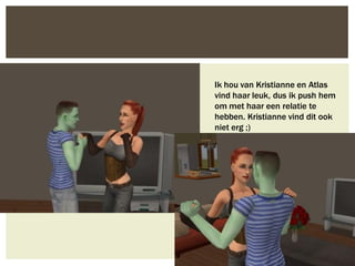 Ik hou van Kristianne en Atlas
vind haar leuk, dus ik push hem
om met haar een relatie te
hebben. Kristianne vind dit ook
niet erg ;)
 