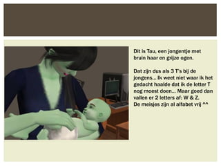 Dit is Tau, een jongentje met
bruin haar en grijze ogen.

Dat zijn dus als 3 T’s bij de
jongens… Ik weet niet waar ik het
gedacht haalde dat ik de letter T
nog moest doen… Maar goed dan
vallen er 2 letters af: W & Z.
De meisjes zijn al alfabet vrij ^^
 