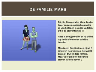 DE FAMILIE MARS

           Dit zijn Atlas en Mira Mars. Ze zijn
           broer en zus en misschien zag je
           ze voorbij lopen in vorige updates.
           Dit is de sterrenfamilie 

           Atlas is een genotsim en hij wil de
           top in de luiwammes carrière
           behalen .

           Mira is een familiesim en zij wil 6
           kinderen zien trouwen. Het wordt
           dus ook druk in deze familie.
           Maar ja er zijn ook miljoenen
           sterren aan de hemel ;)
 