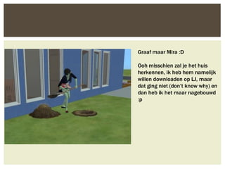 Graaf maar Mira :D

Ooh misschien zal je het huis
herkennen, ik heb hem namelijk
willen downloaden op LJ, maar
dat ging niet (don’t know why) en
dan heb ik het maar nagebouwd
:p
 