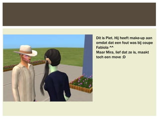 Dit is Piet. Hij heeft make-up aan
omdat dat een fout was bij coupe
Fabiola ^^
Maar Mira, lief dat ze is, maakt
toch een move :D
 