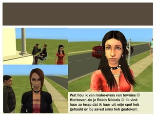 Wat hou ik van make-overs van townies 
Hierboven zie je Robin Nikkels  Ik vind
haar zo knap dat ik haar uit mijn spel heb
gehaald en bij saved sims heb gestoken!
 