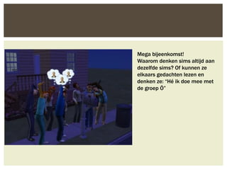 Mega bijeenkomst!
Waarom denken sims altijd aan
dezelfde sims? Of kunnen ze
elkaars gedachten lezen en
denken ze: “Hé ik doe mee met
de groep Ö”
 