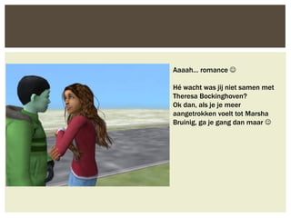Aaaah… romance 

Hé wacht was jij niet samen met
Theresa Bockinghoven?
Ok dan, als je je meer
aangetrokken voelt tot Marsha
Bruinig, ga je gang dan maar 
 