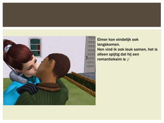 Elmer kon eindelijk ook
langskomen.
Hen vind ik ook leuk samen, het is
alleen spijtig dat hij een
romantieksim is :/
 