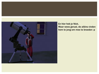 En hier heb je Nick.
Maar wees gerust, de aliëns vinden
hem te jong om mee te broeden :p
 