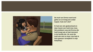 De huid van Emma werd snel
gefixt en ze kreeg een ander
kapsel. Cute isn’t she?

Ik had een sim gedownload en
daar kwam een huid mee mee.
Het probleem was dat Emma die
huid kreeg ook al had niemand
in de familie die. (Ik vond die
huid ook niet zo mooi, dus heb ik
hem gewoon verwijderd in mijn
bodyshop)

 