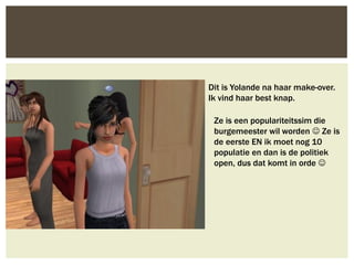 Dit is Yolande na haar make-over.
Ik vind haar best knap.
Ze is een populariteitssim die
burgemeester wil worden  Ze is
de eerste EN ik moet nog 10
populatie en dan is de politiek
open, dus dat komt in orde 
 