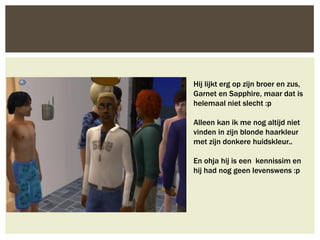 Hij lijkt erg op zijn broer en zus,
Garnet en Sapphire, maar dat is
helemaal niet slecht :p

Alleen kan ik me nog altijd niet
vinden in zijn blonde haarkleur
met zijn donkere huidskleur..

En ohja hij is een kennissim en
hij had nog geen levenswens :p
 