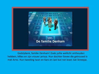 Godzijdank, familie Denham! Zoals jullie wellicht onthouden
hebben; Miles en zijn vrouw Larissa. Hun dochter Eevee die getrouwd is
met Arno. Hun tweeling Iwan en Kars en last but not least: kat Streepje.
 
