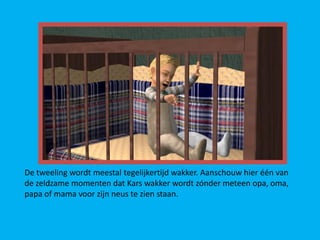 De tweeling wordt meestal tegelijkertijd wakker. Aanschouw hier één van
de zeldzame momenten dat Kars wakker wordt zónder meteen opa, oma,
papa of mama voor zijn neus te zien staan.
 