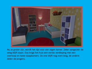 Nu ze groter zijn, wordt het tijd voor een eigen kamer. Zeker aangezien de
wieg blijft staan. Dus krijgt het huis een eerste verdieping met een
overloop en twee slaapkamers. De ene blijft nog even leeg, de andere
delen de jongens.
 