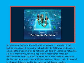 Dit gezinnetje begint ook heerlijk druk te worden. Ik denk dat dit het
leukste gezin is dat ik tot nu toe heb gehad in de BaCC waarbij de opa en
oma nog thuis wonen. Oké, op het gezin van Teije en Leonie na, natuurlijk.
En Teijes moeder Nia, toen die nog leefde. Met Michel. Al telt dat
misschien niet. Want hij is niet de vader van al Nia’s kinderen. Net zoals
dat Nia niet de moeder is van al Michels kinderen. Hmm… oké, ik dwaal af.
In elk geval. Dit gezin vind ik fijn! Laten we het daarop houden.
 