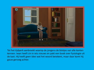 Tot het tijdperk aanbreekt waarop de jongens de blokjes van alle kanten
kennen. Iwan heeft zin in iets nieuws en pakt een boek over fysiologie uit
de kast. Hij heeft geen idee wat het woord betekent, maar daar komt hij
gauw genoeg achter.
 