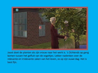 Joost doet de planten als zijn vrouw naar het werk is. ‘s Ochtends op gang
komen tussen het gefluit van de vogeltjes. Lekker nadenken over de
relevante en irrelevante zaken van het leven, zo op zijn ouwe dag. Het is
best fijn.
 