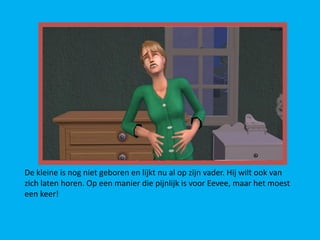 De kleine is nog niet geboren en lijkt nu al op zijn vader. Hij wilt ook van
zich laten horen. Op een manier die pijnlijk is voor Eevee, maar het moest
een keer!
 