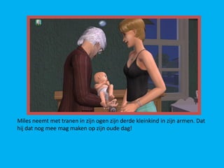 Miles neemt met tranen in zijn ogen zijn derde kleinkind in zijn armen. Dat
hij dat nog mee mag maken op zijn oude dag!
 