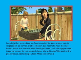 Iwan krijgt het voor elkaar om Coco’s aandacht ergens anders naar te
verplaatsen. Ze kunnen allebei schaken, dus neemt hij haar mee naar
buiten. Maar hoe vaak Coco ook heeft geschaakt, ze is niet opgewassen
tegen de manier de vals spelende Iwan. Wat wil je ook? Het gaat al drie
generaties zo. (Eerst Casper, toen Miles en nu Iwan.)
 