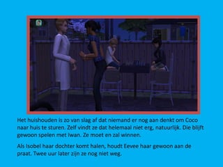 Het huishouden is zo van slag af dat niemand er nog aan denkt om Coco
naar huis te sturen. Zelf vindt ze dat helemaal niet erg, natuurlijk. Die blijft
gewoon spelen met Iwan. Ze moet en zal winnen.
Als Isobel haar dochter komt halen, houdt Eevee haar gewoon aan de
praat. Twee uur later zijn ze nog niet weg.
 