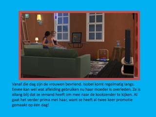 Vanaf die dag zijn de vrouwen bevriend. Isobel komt regelmatig langs.
Eevee kan wel wat afleiding gebruiken nu haar moeder is overleden. Ze is
allang blij dat ze iemand heeft om mee naar de kookzender te kijken. Al
gaat het verder prima met haar, want ze heeft al twee keer promotie
gemaakt op één dag!
 