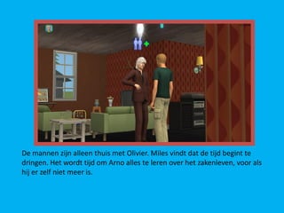 De mannen zijn alleen thuis met Olivier. Miles vindt dat de tijd begint te
dringen. Het wordt tijd om Arno alles te leren over het zakenleven, voor als
hij er zelf niet meer is.
 