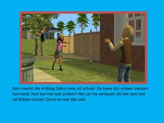 Kars neemt die middag Zahra mee uit school. De twee zijn vrijwel meteen
bevriend. Hoe kan het ook anders? Het zal me verbazen als het ooit niet
zal klikken tussen Zahra en wie dan ook.
 