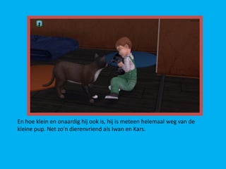 En hoe klein en onaardig hij ook is, hij is meteen helemaal weg van de
kleine pup. Net zo’n dierenvriend als Iwan en Kars.
 