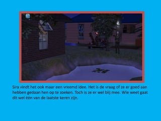 Sira vindt het ook maar een vreemd idee. Het is de vraag of ze er goed aan
hebben gedaan hen op te zoeken. Toch is ze er wel blij mee. Wie weet gaat
dit wel één van de laatste keren zijn.
 